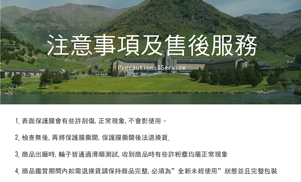 注意事項及售後服務 1. 表面保護膜會有些許刮傷,正常現象,不會影使用。 2. 檢查無後,再將保護膜撕開,保護膜撕開後法退換貨. 3. 商品出廠時, 輪子皆通過滑順測試,收到商品時有些許粉塵均屬正常現象 4. 商品鑑賞期間內如需退換貨請保持商品完整,必須為全新未經使用狀態並且完整包裝 