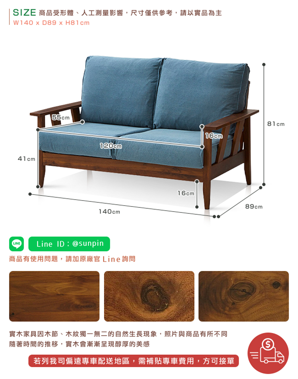 SIZE 商品受形體、人工測量影響,尺寸僅供參考,請以實品為主 商品有使用問題,請加原廠官 Line詢問 實木家具因木節、木紋獨一無二的自然生長現象,照片與商品有所不同 隨著時間的推移,實木會漸漸呈現醇厚的美感 若列我司偏遠專車配送地區,需補貼專車費用,方可接單 