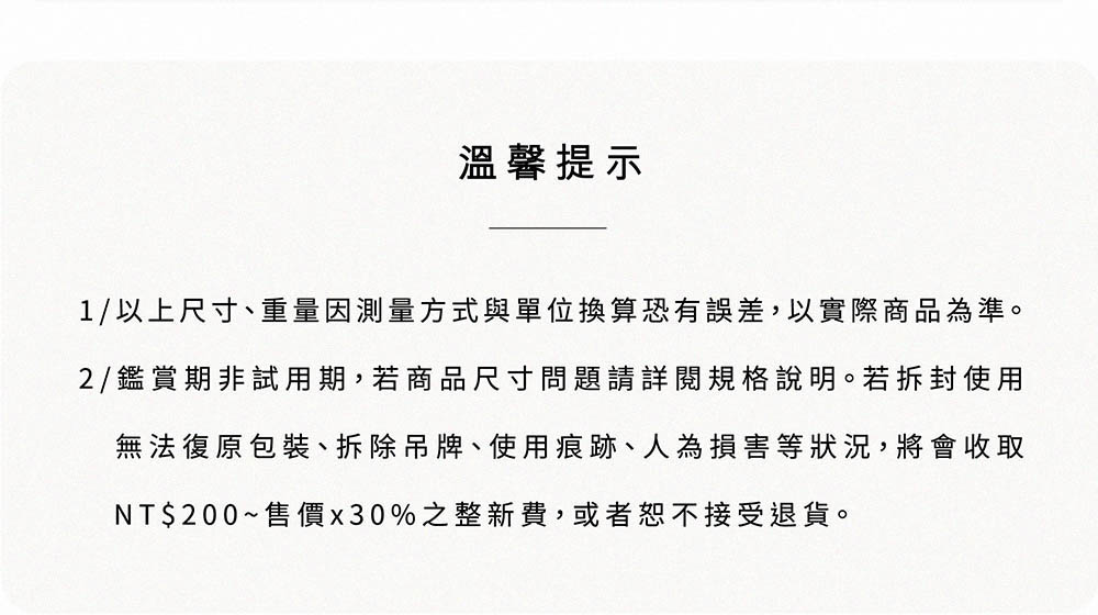 溫馨提示 1以上尺寸、重量因測量方式與單位換算恐有誤差,以實際商品為準。 2鑑賞期非試用期,若商品尺寸問題請詳閱規格說明。若拆封使用 無法復原包裝、拆除吊牌、使用痕跡、 人為損害等狀況,將會收取 NT200售價x30%之整新費,或者恕不接受退貨。 
