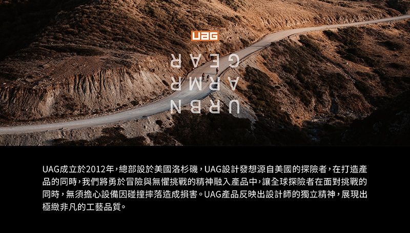 UAG成立於2012年,總部設於美國洛杉磯,UAG設計發想源自美國的探險者,在打造產 品的同時,我們將勇於冒險與無懼挑戰的精神融入產品中,讓全球探險者在面對挑戰的 同時,無須擔心設備因碰撞摔落造成損害。UAG產品反映出設計師的獨立精神,展現出 極緻非凡的工藝品質。