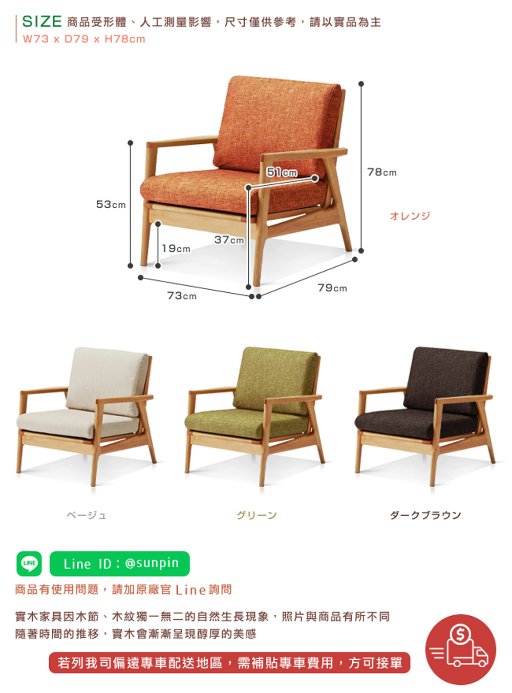 SIZE 商品受形體、人工測量影響,尺寸僅供參考,請以實品為主 商品有使用問題,請加原廠官 Line詢問 實木家具因木節、木紋獨一無二的自然生長現象,照片與商品有所不同 隨著時間的推移,實木會漸漸呈現醇厚的美感 若列我司偏遠專車配送地區,需補貼專車費用,方可接單 