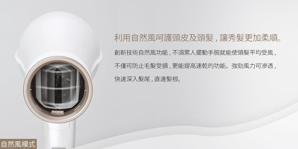 自然風模式 利用自然風呵護頭皮及頭髮,讓秀髮更加柔順。 創新技術自然風功能,不須累人擺動手腕就能使頭髮平均受風, 不僅可防止毛髮受損,更能提高速乾的功能。強勁風力可渗透, 快速深入髮尾,直達髮根。 