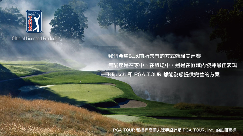 我們希望您以前所未有的方式體驗美巡賽 無論您是在家中、在旅途中,還是在區域內發揮最佳表現 Klipsch 和 PGA TOUR 都能為您提供完善的方案 PGA TOUR 和揮桿高爾夫球手設計是 PGA TOUR, Inc. 的註冊商標 