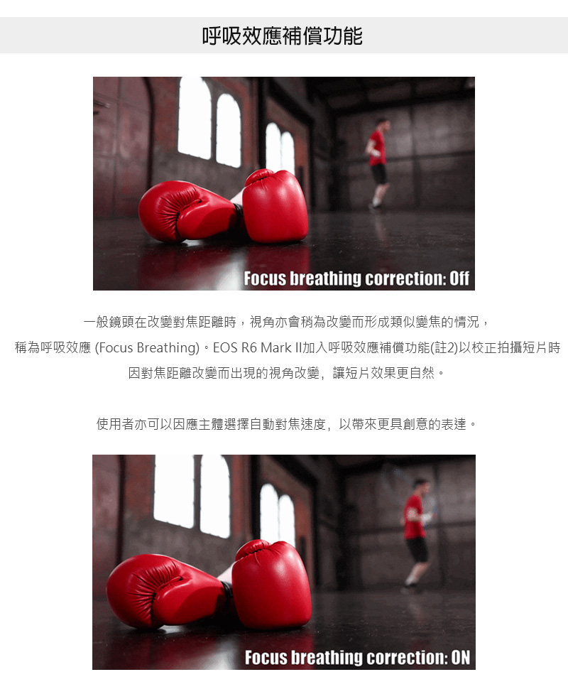 呼吸效應補償功能 一般鏡頭在改變對焦距離時,視角亦會稍為改變而形成類似變焦的情況, 稱為呼吸效應 Focus Breathing。EOS R6 Mark II加入呼吸效應補償功能註2以校正拍攝短片時 因對焦距離改變而出現的視角改變,讓短片效果更自然。 使用者亦可以因應主體選擇自動對焦速度,以帶來更具創意的表達。 