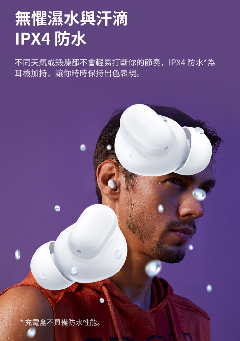 無懼濕水與汗滴 IPX4 防水 不同天氣或鍛煉都不會輕易打斷你的節奏,IPX4 防水為 耳機加持,讓你時時保持出色表現。 充電盒不具備防水性能。 