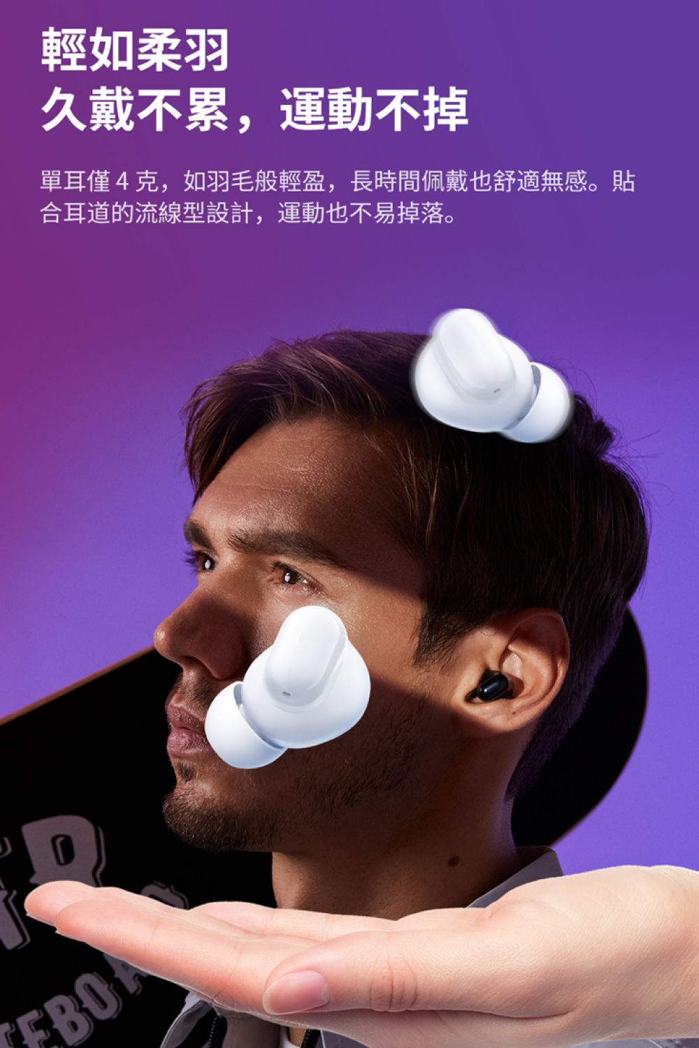 輕如柔羽 久戴不累,運動不掉 單耳僅4克,如羽毛般輕盈,長時間佩戴也舒適無感。貼 合耳道的流線型設計,運動也不易掉落。 