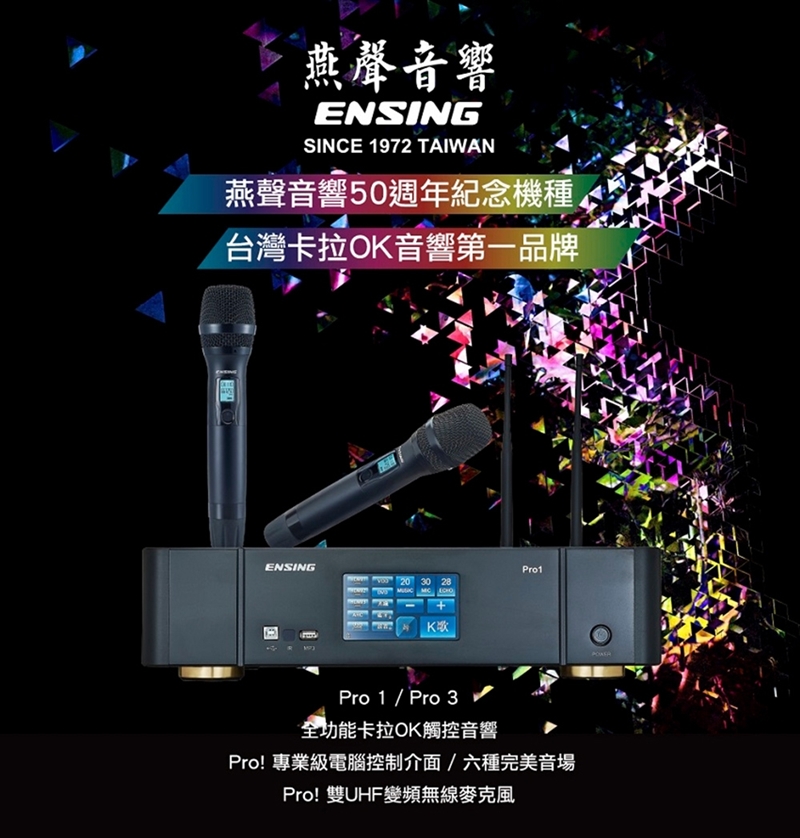 燕聲音響ENSINGSINCE 1972 TAIWAN燕聲音響50週年紀念機種台灣卡拉O音響第一品牌ENSINGPro1 20 30 28 KPro 1 / Pro 3全功能卡拉OK觸控音響Pro! 專業級電腦控制介面/六種完美音場Pro!雙UHF變頻無線麥克風