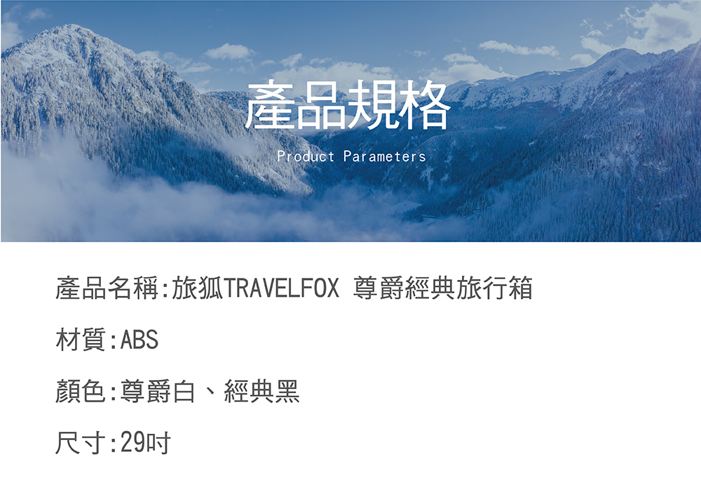 產品規格 產品名稱旅狐TRAVELFOX 尊爵經典旅行箱 材質ABS 顏色尊爵白、經典黑 尺寸29吋 