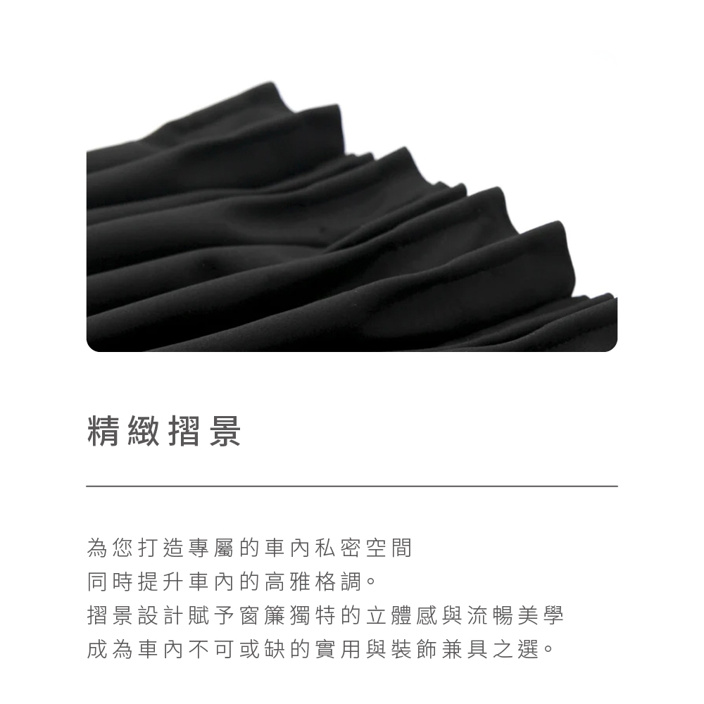 精緻摺景 為您打造專屬的車內私密空間 同時提升車內的高雅格調。 摺景設計賦予窗簾獨特的立體感與流暢美學 成為車內不可或缺的實用與裝飾兼具之選。 