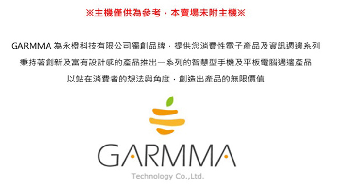 主機僅供為參考,本賣場未附主機 GARMMA 為永橙科技有限公司獨創品牌,提供您消費性電子產品及資訊週邊系列 秉持著創新及富有設計感的產品推出一系列的智慧型手機及平板電腦遇邊產品 以站在消費者的想法與角度,創造出產品的無限價值 