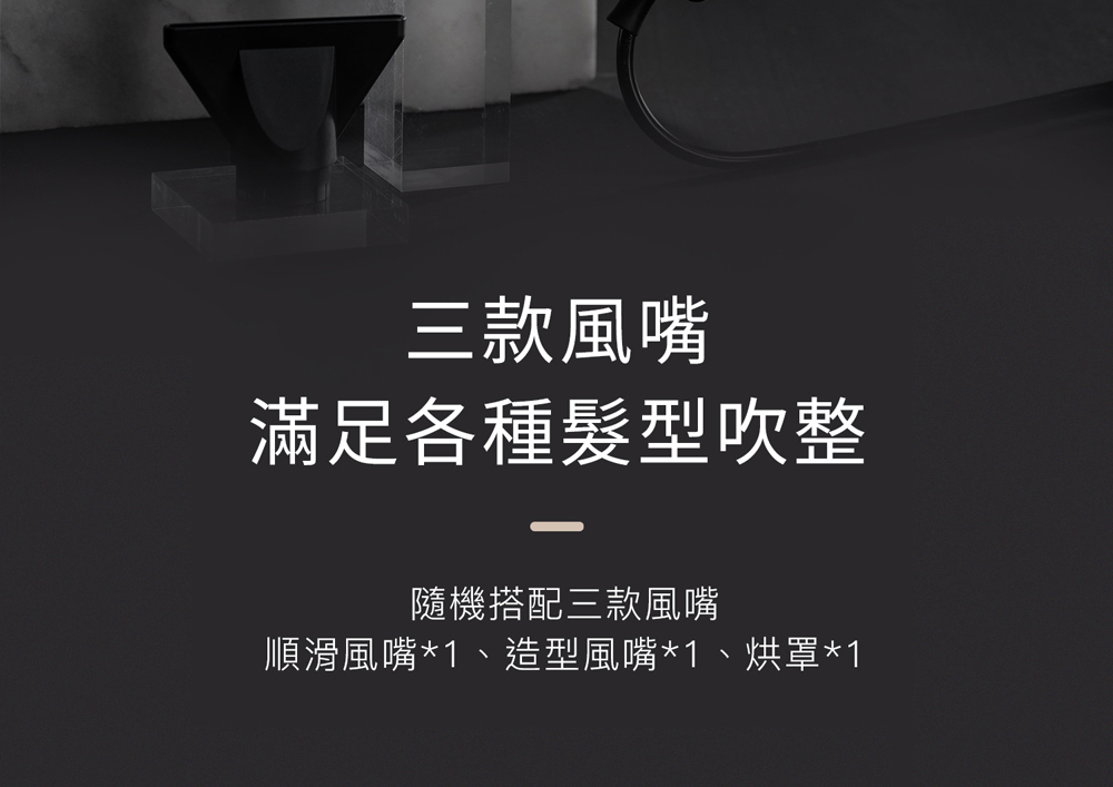 三款風嘴 滿足各種髮型吹整 隨機搭配三款風嘴 順滑風嘴1、造型風嘴1、烘罩1 