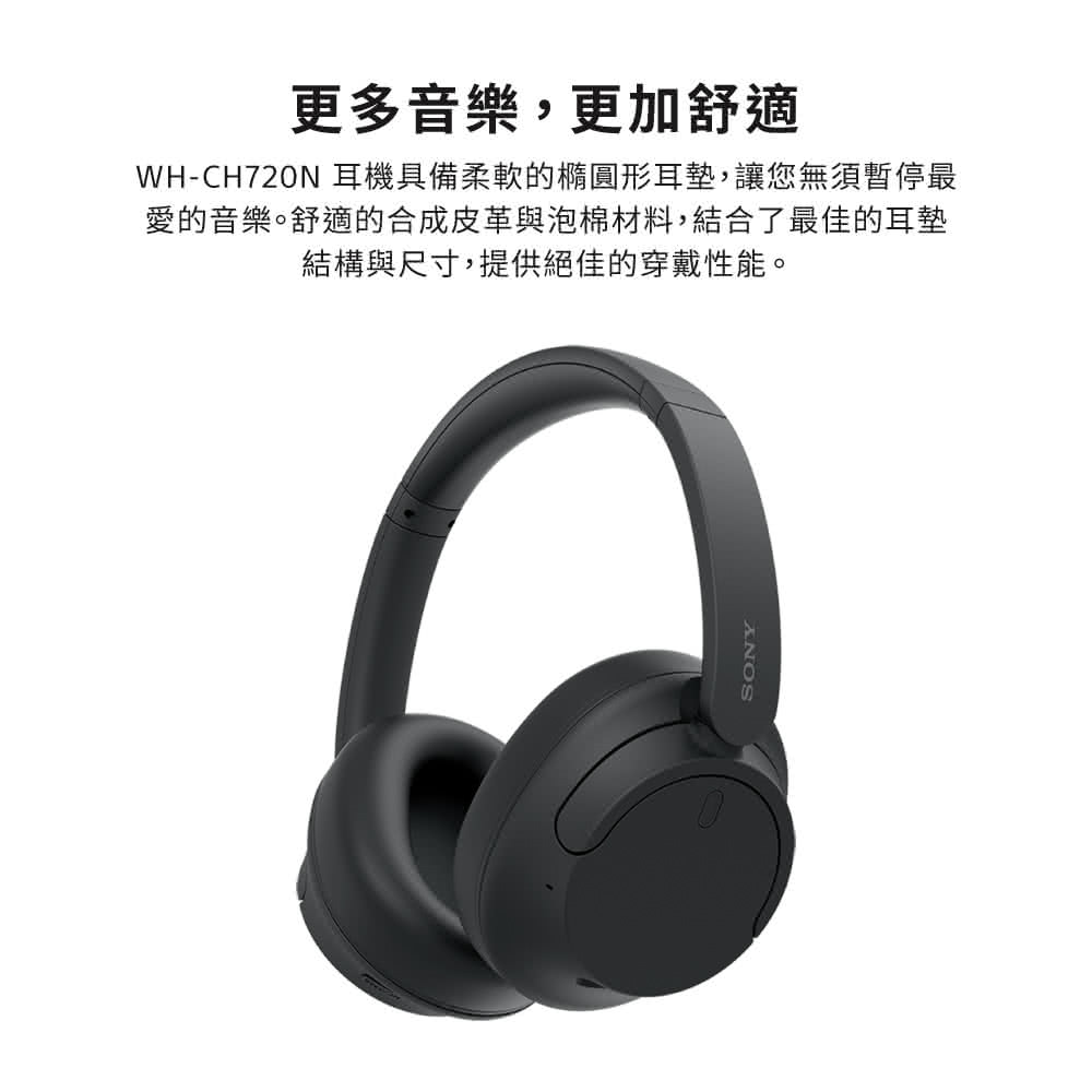 更多音樂,更加舒適 WHCH720N 耳機具備柔軟的橢圓形耳墊,讓您無須暫停最 愛的音樂。舒適的合成皮革與泡棉材料,結合了最佳的耳墊 結構與尺寸,提供絕佳的穿戴性能。 