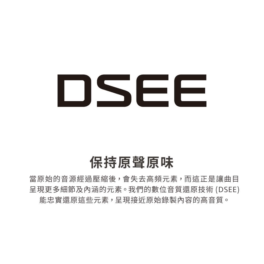 保持原聲原味 當原始的音源經過壓縮後,會失去高頻元素,而這正是讓曲目 呈現更多細節及內涵的元素。我們的數位音質還原技術 DSEE 能忠實還原這些元素,呈現接近原始錄製內容的高音質。 