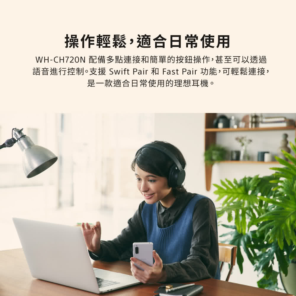 操作輕鬆,適合日常使用 WHCH720N 配備多點連接和簡單的按鈕操作,甚至可以透過 語音進行控制。支援Swift Pair 和 Fast Pair 功能,可輕鬆連接, 是一款適合日常使用的理想耳機。 