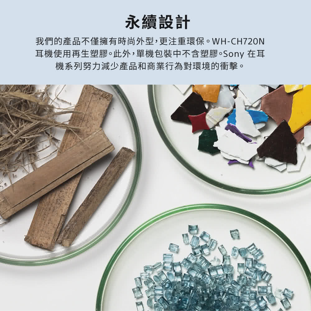 永續設計 我們的產品不僅擁有時尚外型,更注重環保。WHCH720N 耳機使用再生塑膠。此外,單機包裝中不含塑膠。Sony 在耳 機系列努力減少產品和商業行為對環境的衝擊。 