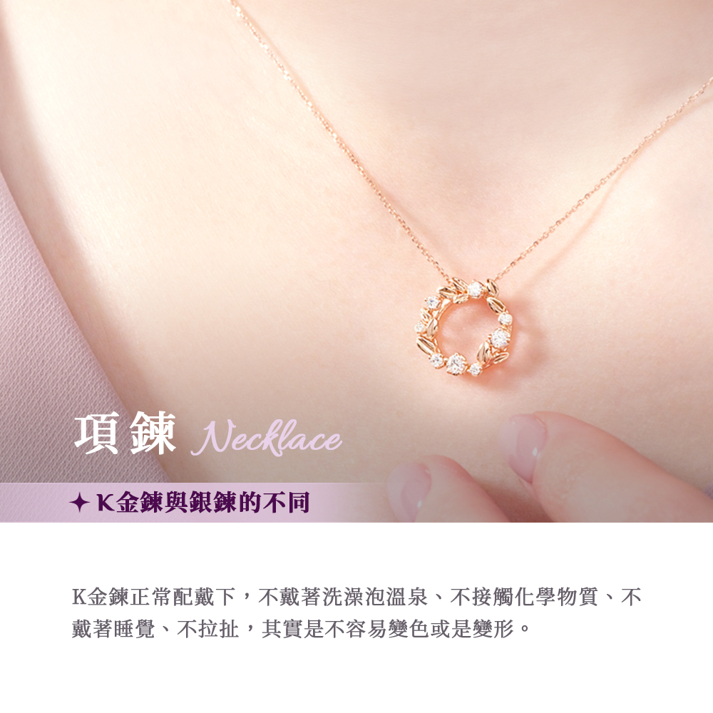 項鍊 Necklace K金鍊與銀鍊的不同 K金鍊正常配戴下,不戴著洗澡泡溫泉、不接觸化學物質、不 戴著睡覺、不拉扯,其實是不容易變色或是變形。 