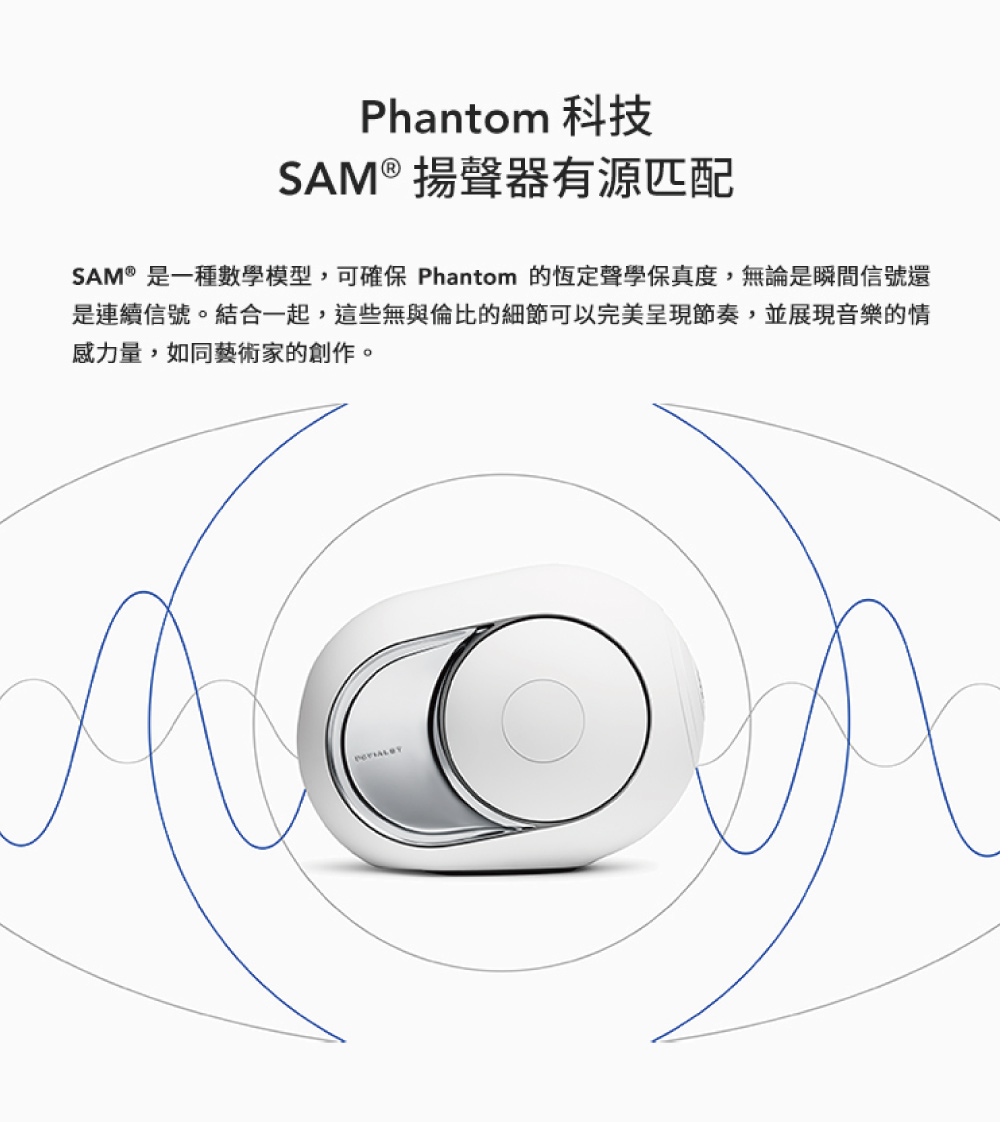 Phantom 科技 SAM 揚聲器有源匹配 SAM是一種數學模型,可確保 Phantom 的恆定聲學保真度,無論是瞬間信號還 是連續信號。結合一起,這些無與倫比的細節可以完美呈現節奏,並展現音樂的情 感力量,如同藝術家的創作。 