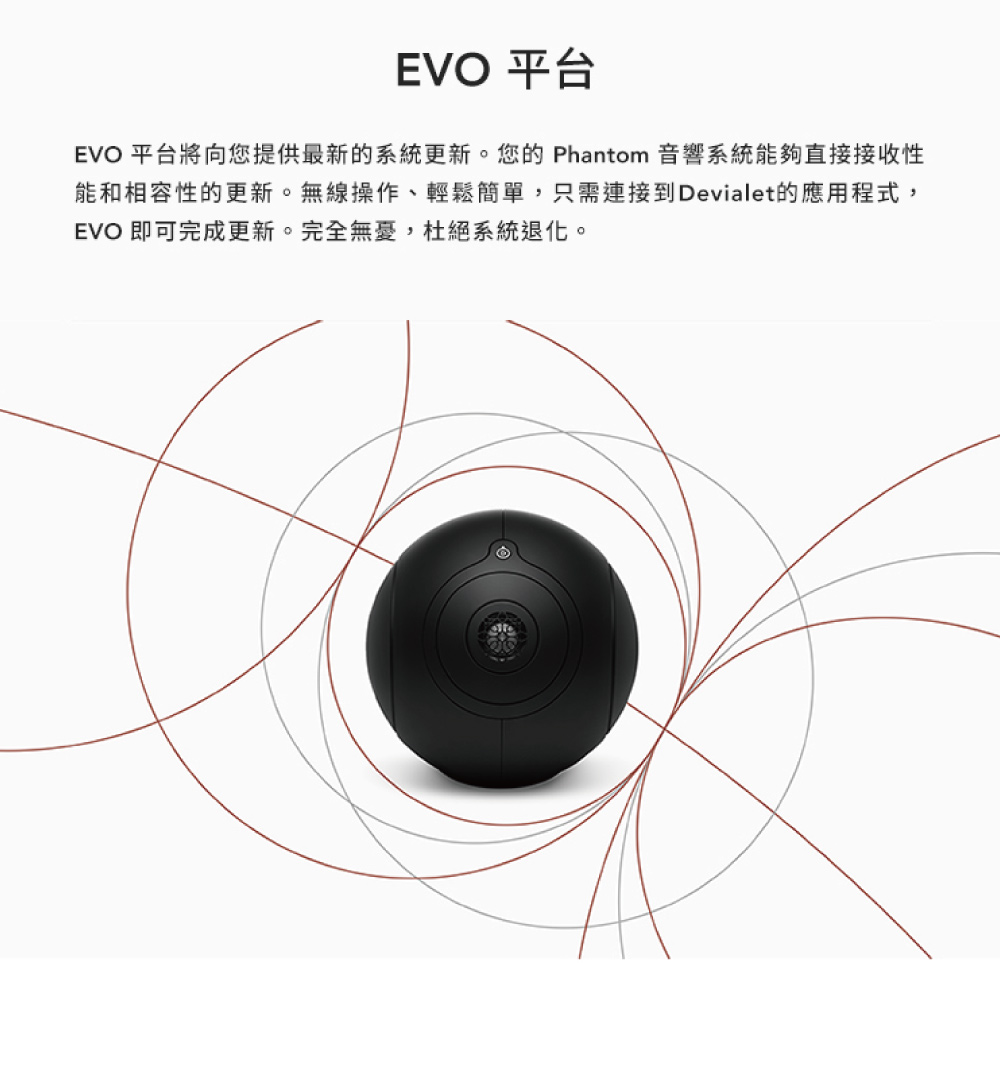 EVO 平台 EVO 平台將向您提供最新的系統更新。您的 Phantom 音響系統能夠直接接收性 能和相容性的更新。無線操作、輕鬆簡單,只需連接到Devialet的應用程式, EVO 即可完成更新。完全無憂,杜絕系統退化。 