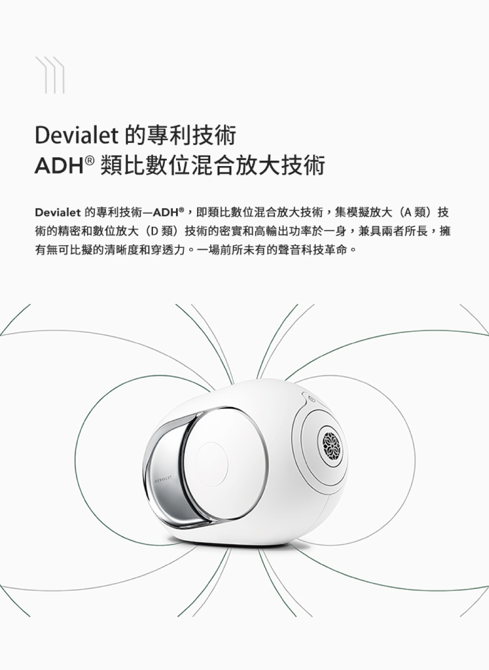 Devialet 的專利技術 ADH類比數位混合放大技術 Devialet 的專利技術ADH,即類比數位混合放大技術,集模擬放大A類技 術的精密和數位放大D類技術的密實和高輸出功率於一身,兼具兩者所長,擁 有無可比擬的清晰度和穿透力。一場前所未有的聲音科技革命。 