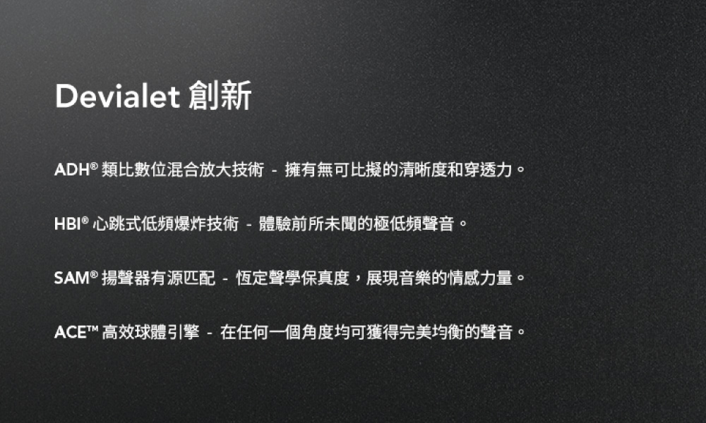 Devialet 創新 ADH類比數位混合放大技術  擁有無可比擬的清晰度和穿透力。 HBI 心跳式低頻爆炸技術體驗前所未聞的極低頻聲音。 SAM 揚聲器有源匹配  恆定聲學保真度,展現音樂的情感力量。 ACE 高效球體引擎  在任何一個角度均可獲得完美均衡的聲音。 
