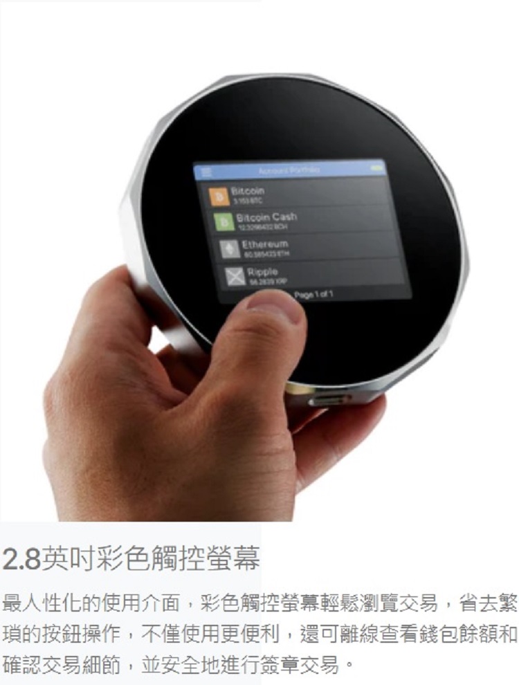 2.8英吋彩色觸控螢幕 最人性化的使用介面,彩色觸控螢幕輕鬆瀏覽交易,省去繁 瑣的按鈕操作,不僅使用更便利,還可離線查看錢包餘額和 確認交易細節,並安全地進行簽章交易。 