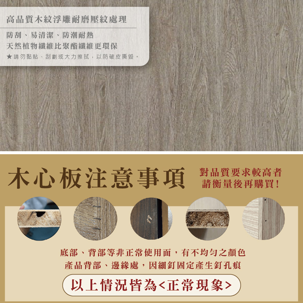 高品質木紋浮雕耐磨壓紋處理防刮、易清潔、防潮耐熱天然植物纖維比聚酯纖維更環保★請勿黏貼、刮劃或大力擦拭,以防破皮撕毀。木心板注意事項對品質要求較高者請衡量後再購買!底部、背部等非正常使用面,有不均勻之顏色產品背部、邊緣處,因細釘固定產生釘孔痕以上情況皆為正常現象