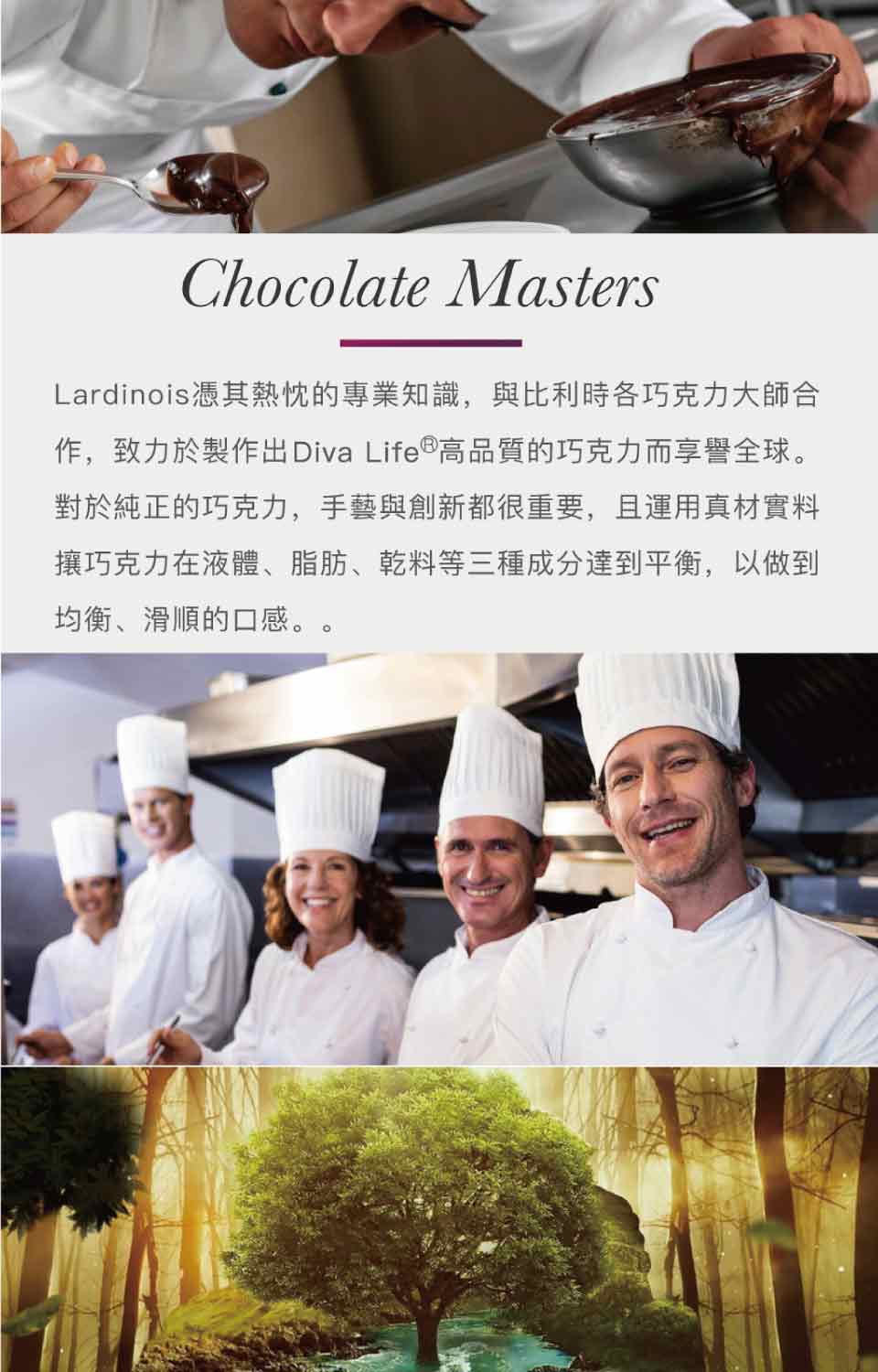 Lardinois憑其熱忱的專業知識,與比利時各巧克力大師合 作,致力於製作出Diva Life 高品質的巧克力而享譽全球。 對於純正的巧克力,手藝與創新都很重要,且運用真材實料 攘巧克力在液體、脂肪、乾料等三種成分達到平衡,以做到 均衡、滑順的口感。 