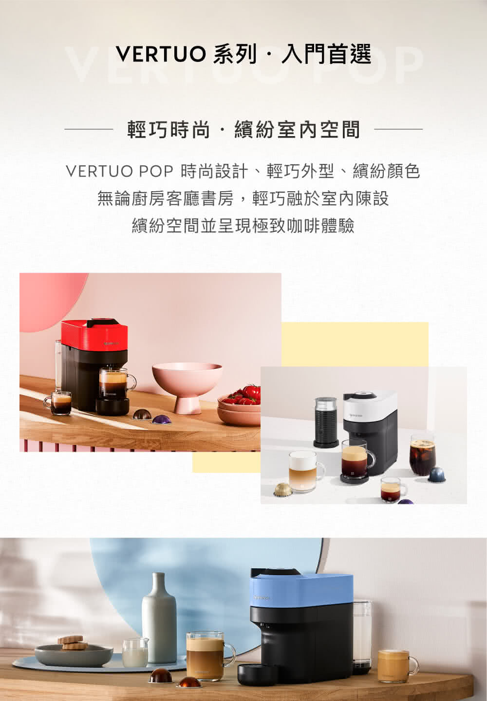 VERTUO 系列入門首選 選 輕巧時尚.繽紛室內空間 VERTUO POP 時尚設計、輕巧外型、繽紛顏色 無論廚房客廳書房,輕巧融於室內陳設 繽紛空間並呈現極致咖啡體驗 