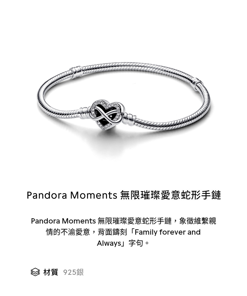 Pandora Moments 無限璀璨愛意蛇形手鏈 Pandora Moments 無限璀璨愛意蛇形手鏈,象徵維繫親 情的不渝愛意,背面鑄刻Family forever and 材質 925銀 Always字句。 