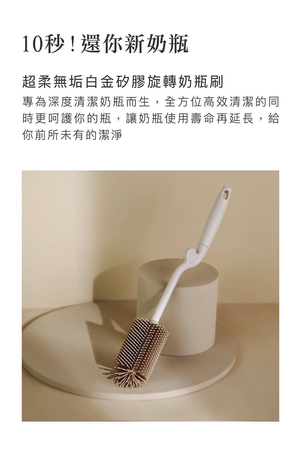 10秒還你新奶瓶 超柔無垢白金矽膠旋轉奶瓶刷 專為深度清潔奶瓶而生,全方位高效清潔的同 時更呵護你的瓶,讓奶瓶使用壽命再延長,給 你前所未有的潔淨 