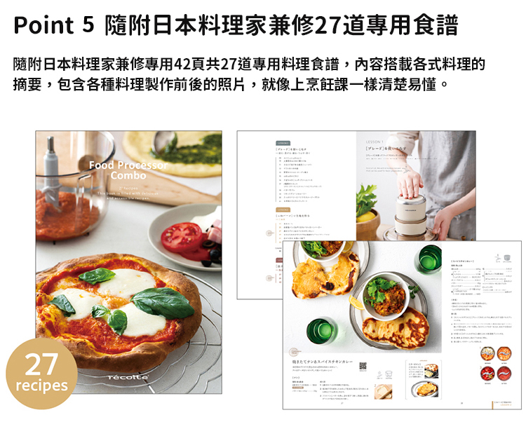 Point 5 隨附日本料理家兼修27道專用食譜 隨附日本料理家兼修專用42頁共27道專用料理食譜,內容搭載各式料理的 摘要,包含各種料理製作前後的照片,就像上烹飪課一樣清楚易懂。 