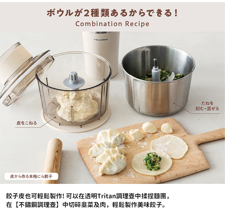 2種類 皮作本格餃子 餃子皮也可輕鬆製作 可以在透明Tritan調理壺中揉捏麵團, 在不繡鋼調理壺 中切碎非菜及肉, 輕鬆製作美味餃子。 刻混 