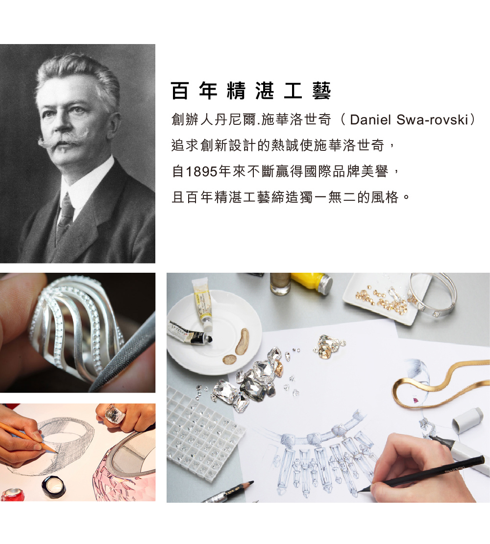 百年精湛工藝 創辦人丹尼爾.施華洛世奇Daniel Swarovski 追求創新設計的熱誠使施華洛世奇, 自1895年來不斷贏得國際品牌美譽, 且百年精湛工藝締造獨一無二的風格。 