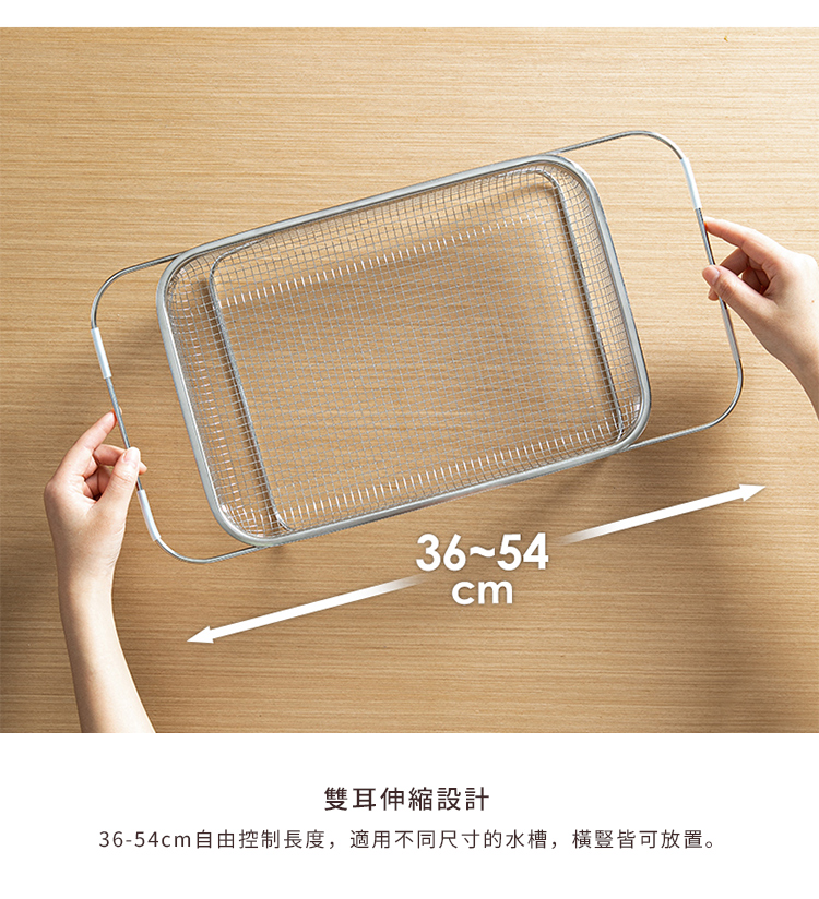 雙耳伸縮設計 3654cm自由控制長度,適用不同尺寸的水槽,橫豎皆可放置。 