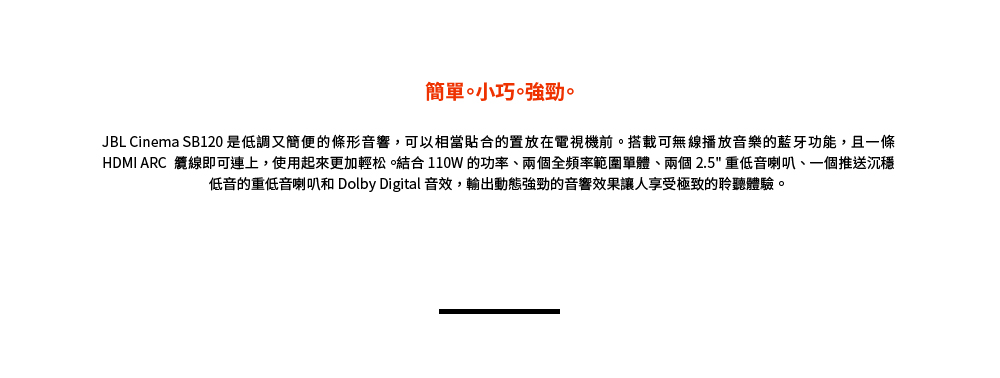 簡單小巧強勁。 JBL Cinema SB120 是低調又簡便的條形音響,可以相當貼合的置放在電視機前。搭載可無線播放音樂的藍牙功能,且一條 HDMI ARC 纜線即可連上,使用起來更加輕松。結合 110W 的功率、兩個全頻率範圍單體、兩個 2.5 重低音喇叭、一個推送沉穩 低音的重低音喇叭和 Dolby Digital 音效,輸出動態強勁的音響效果讓人享受極致的聆聽體驗。 