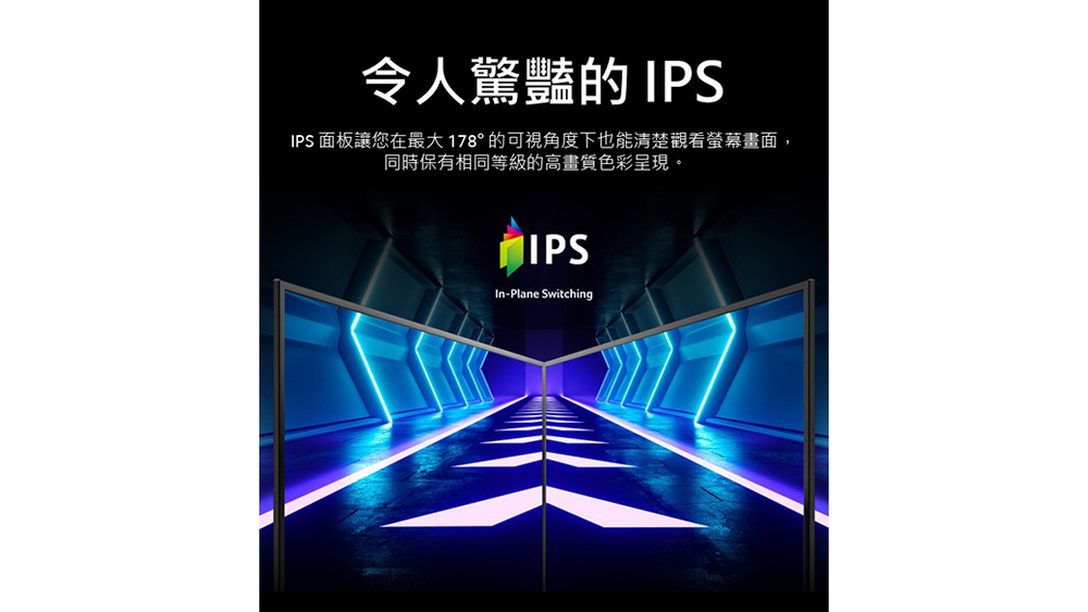 令人驚豔的 IPS IPS 面板讓您在最大 178 的可視角度下也能清楚觀看螢幕畫面, 同時保有相同等級的高畫質色彩呈現。 