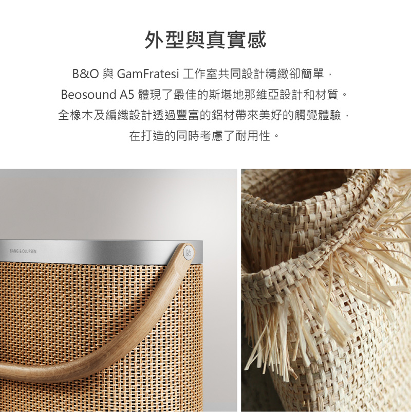外型與真實感 BO 與GamFratesi 工作室共同設計精緻卻簡單, Beosound A5 體現了最佳的斯堪地那維亞設計和材質。 全橡木及編織設計透過豐富的鋁材帶來美好的觸覺體驗, 在打造的同時考慮了耐用性。 