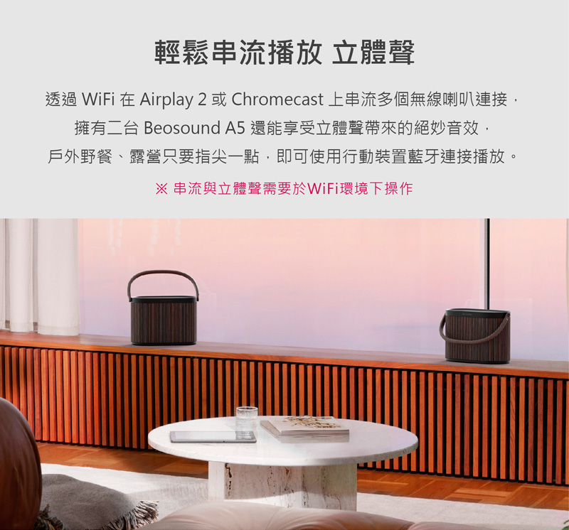 輕鬆串流播放 立體聲 透過 WiFi 在 Airplay 2 或 Chromecast 上串流多個無線喇叭連接, 擁有二台 Beosound A5 還能享受立體聲帶來的絕妙音效, 戶外野餐、露營只要指尖一點,即可使用行動裝置藍牙連接播放。 串流與立體聲需要於WiFi環境下操作 