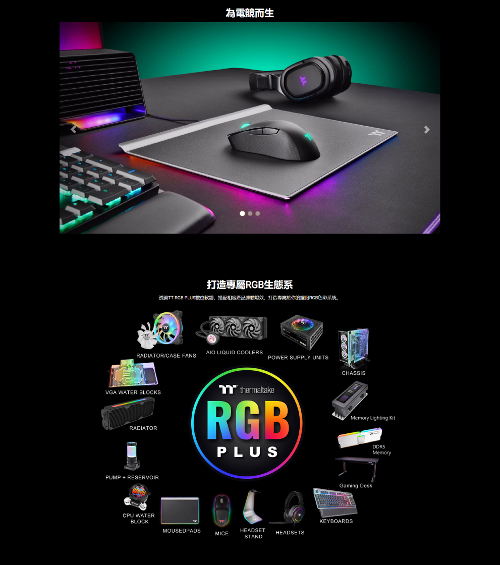 打造專屬RGB生態系 透過TT RGB PLUS數位軟體,搭配相容產品連動燈效,打造專屬於你的耀眼RGB色彩系统。 為電競而生 