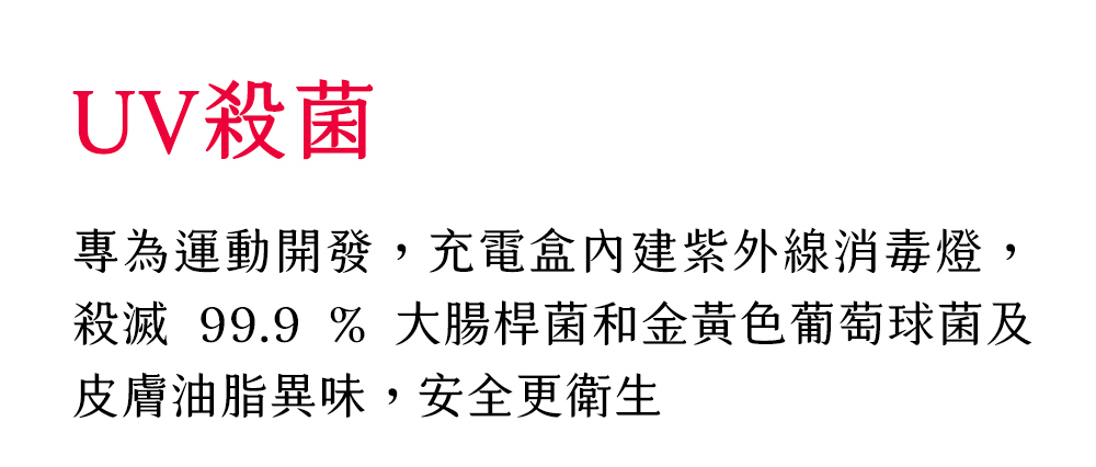 UV殺菌 專為運動開發,充電盒內建紫外線消毒燈, 殺滅99.9 % 大腸桿菌和金黃色葡萄球菌及 皮膚油脂異味,安全更衛生 