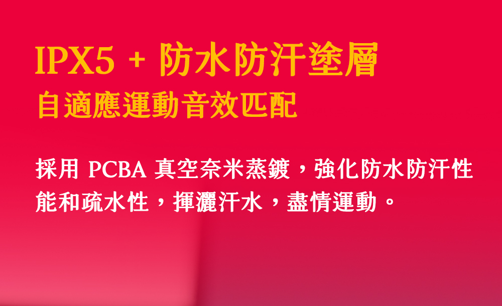 IPX5  防水防汗塗層 自適應運動音效匹配 採用 PCBA 真空奈米蒸鍍,強化防水防汗性 能和疏水性,揮灑汗水,盡情運動 