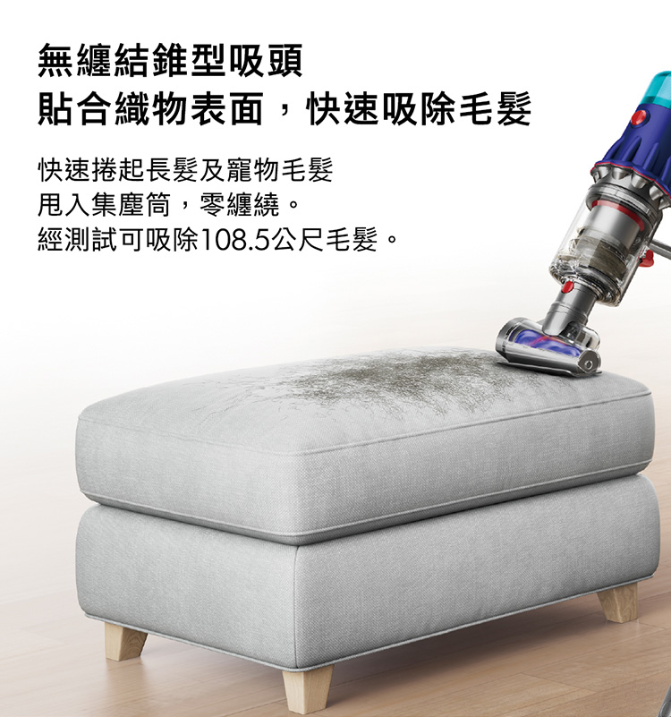 灰塵不會只存在於地板 輕量化機身設計,方便從下到上徹底吸塵, 輕鬆變換吸頭,即可完成層架、窗溝、樓梯 與狹窄細縫等處的清潔任務。 