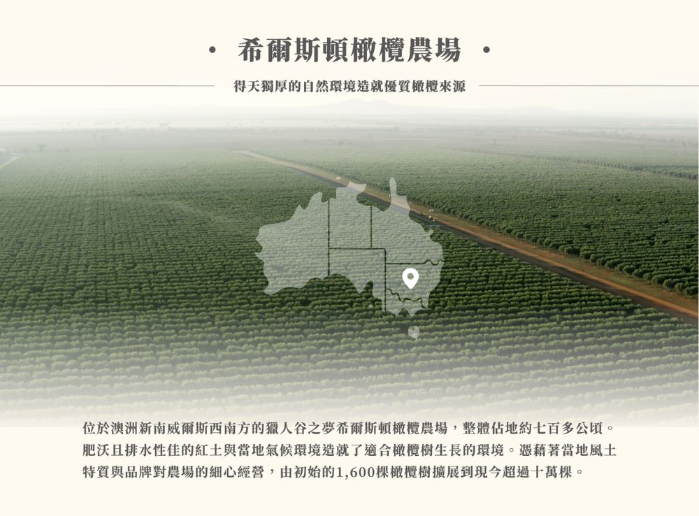 希爾斯頓橄欖農場 得天獨厚的自然環境造就優質橄欖來源 位於澳洲新南威爾斯西南方的獵人谷之夢希爾斯頓橄欖農場,整體佔地約七百多公頃。 肥沃且排水性佳的紅土與當地氣候環境造就了適合橄欖樹生長的環境。憑藉著當地風土 特質與品牌對農場的細心經營,由初始的1,600棵橄欖樹擴展到現今超過十萬棵。 