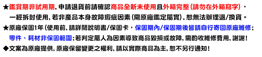 鑑賞期非試用期,申請退貨前請確認商品全新未使用且外箱完整請勿在外箱寫字, 一經拆封使用, 若非產品本身故障瑕疵因素需原廠鑑定屬實,恕無法辦理退換貨。 原廠保固1年使用前, 請詳閱說明書保固卡,保固期內保固期後皆請自行寄回原廠維修 零件、耗材非保固範圍若判定屬人為因素導致商品毀損或故障,需酌收維修費用, 謝謝 文案為原廠提供, 原廠保留變更之權利, 請以實際商品為主, 恕不另行通知 