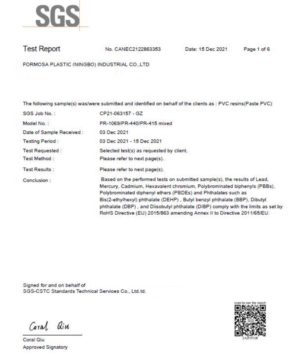 SGSTest ReportNo CANEC2122863353Date 15 Dec 2021Page 1 of 6FORMOSA PLASTIC (NINGBO) INDUSTRIAL COLTDThe following sample(s) was/were submitted and identified on behalf of the clients as PVC resins (Paste PVC)SGS Job No Model NoDate of Sample ReceivedTesting PeriodTest RequestedTest MethodTest ResultsConclusion:CP21-063157 - GZPR-1069/PR-440/PR-415 mixed03 Dec 202103 Dec 2021-15 Dec 2021Selected test(s) as requested by clientPlease refer to next page(s)Please refer to next page(s)Based on the performed tests on submitted sample(s) the results of LeadMercury Cadmium Hexavalent chromium Polybrominated biphenyls ().Polybrominated diphenyl ethers (PBDES) and Phthalates such asBis(2-ethylhexyl) phthalate (DEHP). Butyl benzyl phthalate (BBP) Dibutylphthalate (DBP) and Diisobutyl phthalate (DIBP) comply with the limits as set by Directive (EU) 2015/863 amending Annex  to Directive 2011/65/EU.Signed for and on behalf ofSGS-CSTC Standards Technical Services Co. Ltd.td. Coral QiuApproved Signatory to see the report