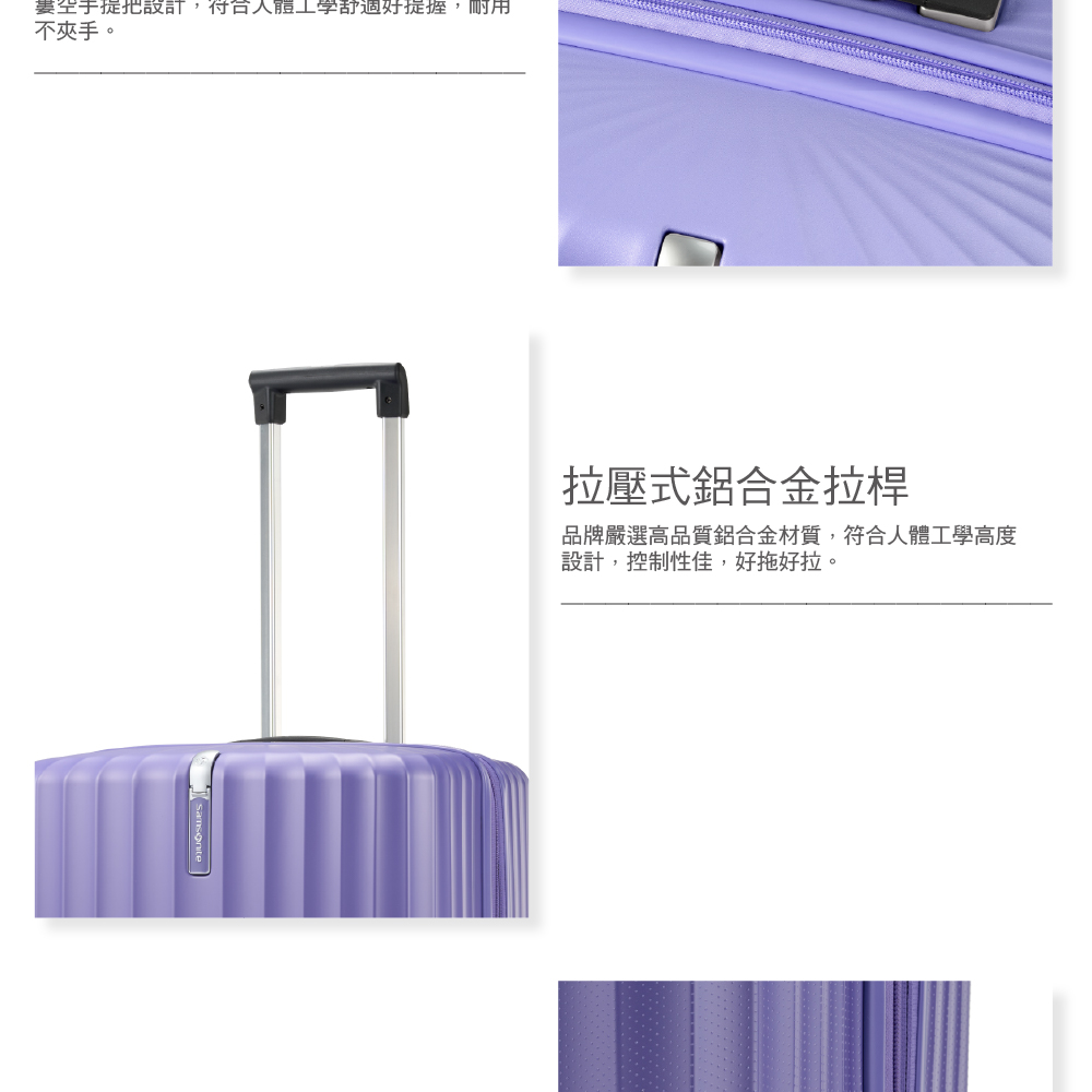 要空手提把設計,符合人體工學舒適好提握,耐用 不夾手。 拉壓式鋁合金拉桿 品牌嚴選高品質鋁合金材質,符合人體工學高度 設計,控制性佳,好拖好啦。 