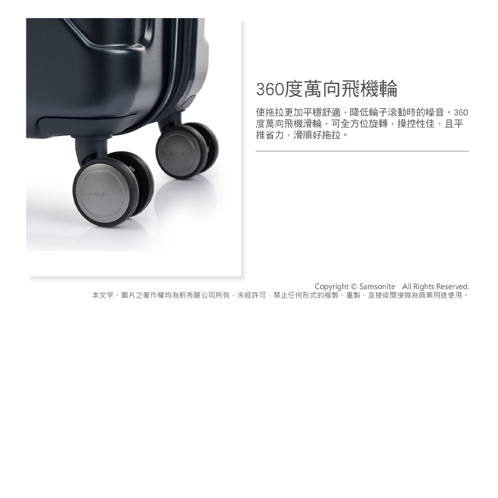 360度萬向飛機輪 使拖拉更加平穩舒適,降低輪子滾動時的噪音。360 度萬向飛機滑輪,可全方位旋轉,操控性佳,且平 推省力,滑順好拖拉。 本文字、圖片之著作權均為新秀麗公司所有,未經許可,禁止任何形式的複製、重製,直接或間接做為商業用途使用。 