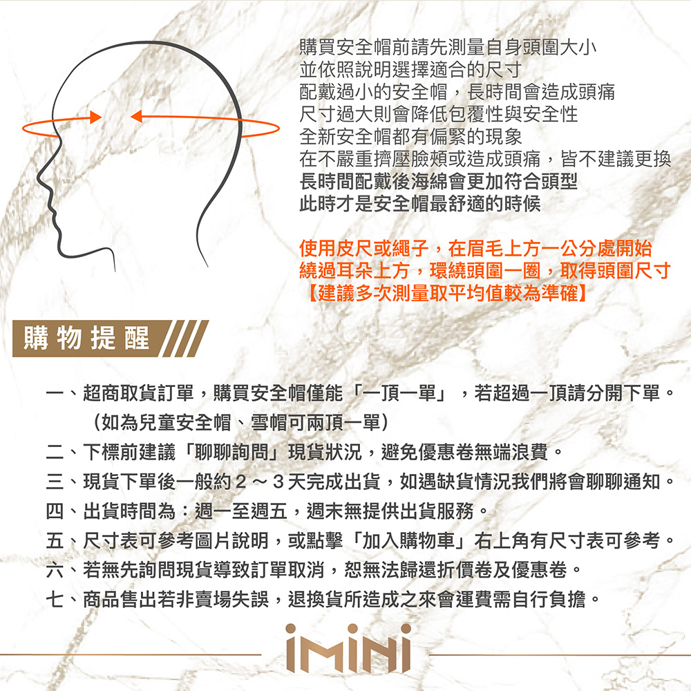 購物提醒購買安全帽前請先測量自身頭圍大小並依照說明選擇適合的尺寸配戴過小的安全帽長時間會造成頭痛尺寸過大則會降低包覆性與安全性全新安全帽都有偏緊的現象在不嚴重擠壓臉頰或造成頭痛皆不建議更換長時間配戴海綿會更加符合頭型此時才是安全帽最舒適的時候使用皮尺或繩子,在眉毛上方一公分處開始繞過耳朵上方,環繞頭圍一圈,取得頭圍尺寸【建議多次測量取平均值較為準確】、超商取貨訂單,購買安全帽僅能一頂一單」(如為兒童安全帽、雪帽可兩頂一單),若超過一頂請分開下單。詢問」現二、下標前建議「聊聊詢問」現貨狀況,避免優惠卷無端浪費。三、現貨下單後成出貨,如遇缺貨情況我們將會聊聊通知。四、出貨時間為:,週末無提供出貨服務。五、尺寸表可參考圖片說明,或點擊「加入購物車」右上角有尺寸表可參考。六、若無先詢問現貨導致訂單取消,恕無法歸還折價卷及優惠卷。七、商品售出若非賣場失誤,退換貨所造成之來會運費需自行負擔。