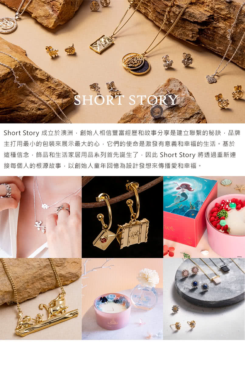 Short Story 成立於澳洲,創始人相信豐富經歷和故事分享是建立聯繫的秘訣,品牌 主打用最小的包裝來展示最大的心,它們的使命是激發有意義和幸福的生活。基於 這種信念,飾品和生活家居用品系列首先誕生了,因此 Short Story 將透過重新連 接每個人的根源故事,以創始人童年回憶為設計發想來傳播愛和幸福。 