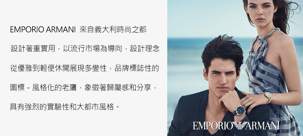 EMPORIO ARMANI 來自義大利時尚之都 設計著重實用,以流行市場為導向,設計理念 從優雅到輕便休閒展現多變性,品牌標誌性的 圖標  風格化的老鷹,象徵著歸屬感和分享, 具有強烈的實驗性和大都市風格。 